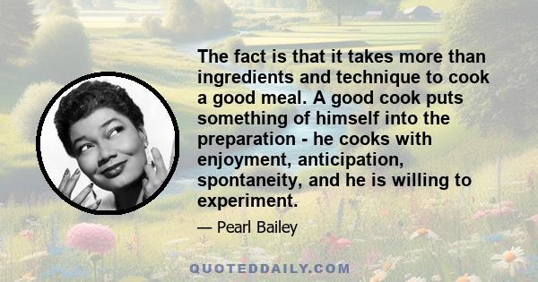 The fact is that it takes more than ingredients and technique to cook a good meal. A good cook puts something of himself into the preparation - he cooks with enjoyment, anticipation, spontaneity, and he is willing to