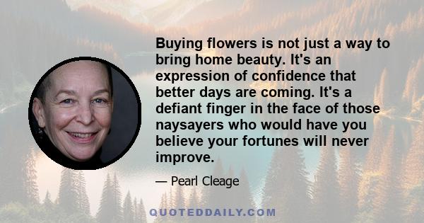 Buying flowers is not just a way to bring home beauty. It's an expression of confidence that better days are coming. It's a defiant finger in the face of those naysayers who would have you believe your fortunes will