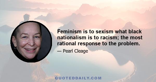 Feminism is to sexism what black nationalism is to racism; the most rational response to the problem.