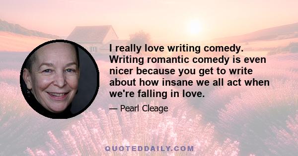 I really love writing comedy. Writing romantic comedy is even nicer because you get to write about how insane we all act when we're falling in love.