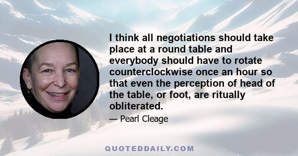 I think all negotiations should take place at a round table and everybody should have to rotate counterclockwise once an hour so that even the perception of head of the table, or foot, are ritually obliterated.