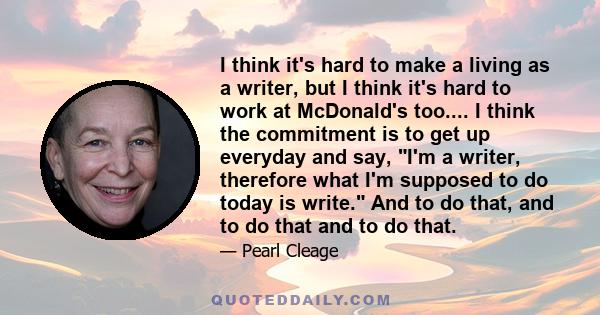 I think it's hard to make a living as a writer, but I think it's hard to work at McDonald's too.... I think the commitment is to get up everyday and say, I'm a writer, therefore what I'm supposed to do today is write.