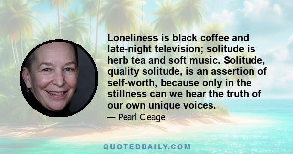 Loneliness is black coffee and late-night television; solitude is herb tea and soft music. Solitude, quality solitude, is an assertion of self-worth, because only in the stillness can we hear the truth of our own unique 