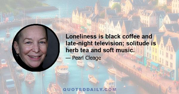 Loneliness is black coffee and late-night television; solitude is herb tea and soft music.