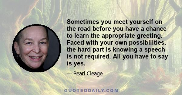 Sometimes you meet yourself on the road before you have a chance to learn the appropriate greeting. Faced with your own possibilities, the hard part is knowing a speech is not required. All you have to say is yes.