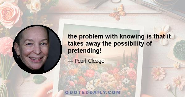 the problem with knowing is that it takes away the possibility of pretending!