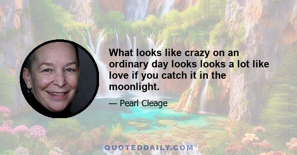 What looks like crazy on an ordinary day looks looks a lot like love if you catch it in the moonlight.