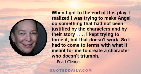 When I got to the end of this play, I realized I was trying to make Angel do something that had not been justified by the characters and by their story . . .. I kept trying to force it, but that doesn't work. So I had