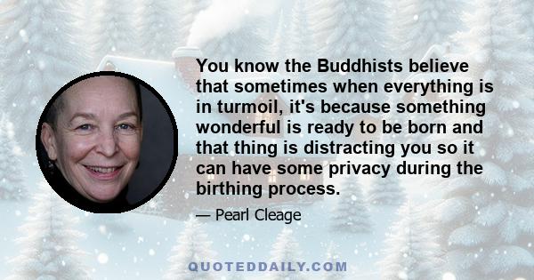 You know the Buddhists believe that sometimes when everything is in turmoil, it's because something wonderful is ready to be born and that thing is distracting you so it can have some privacy during the birthing process.