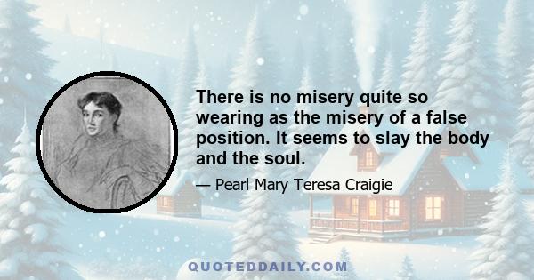 There is no misery quite so wearing as the misery of a false position. It seems to slay the body and the soul.