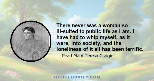 There never was a woman so ill-suited to public life as I am. I have had to whip myself, as it were, into society, and the loneliness of it all has been terrific.