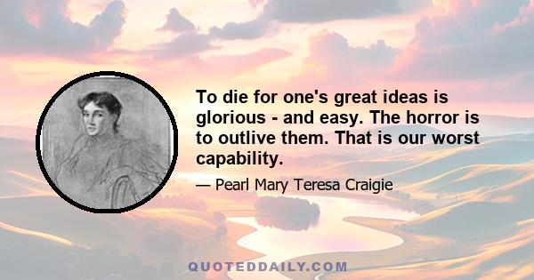 To die for one's great ideas is glorious - and easy. The horror is to outlive them. That is our worst capability.