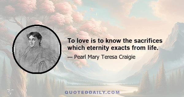 To love is to know the sacrifices which eternity exacts from life.