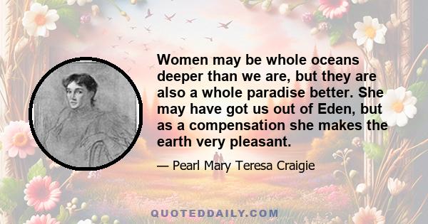 Women may be whole oceans deeper than we are, but they are also a whole paradise better. She may have got us out of Eden, but as a compensation she makes the earth very pleasant.