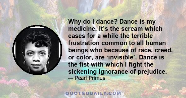 Why do I dance? Dance is my medicine. It’s the scream which eases for a while the terrible frustration common to all human beings who because of race, creed, or color, are ‘invisible’. Dance is the fist with which I