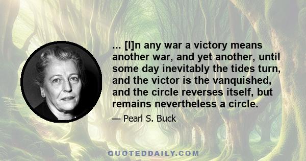 ... [I]n any war a victory means another war, and yet another, until some day inevitably the tides turn, and the victor is the vanquished, and the circle reverses itself, but remains nevertheless a circle.