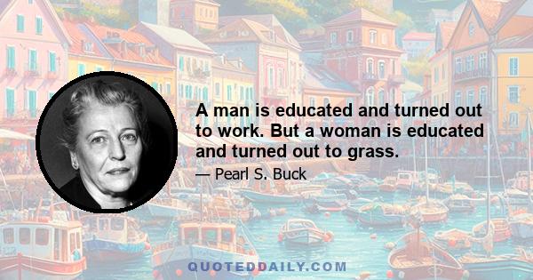 A man is educated and turned out to work. But a woman is educated and turned out to grass.