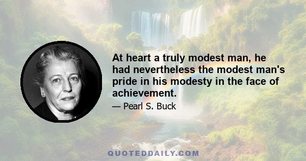 At heart a truly modest man, he had nevertheless the modest man's pride in his modesty in the face of achievement.