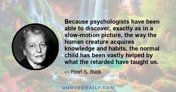 Because psychologists have been able to discover, exactly as in a slow-motion picture, the way the human creature acquires knowledge and habits, the normal child has been vastly helped by what the retarded have taught