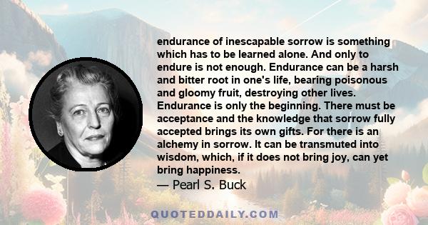 endurance of inescapable sorrow is something which has to be learned alone. And only to endure is not enough. Endurance can be a harsh and bitter root in one's life, bearing poisonous and gloomy fruit, destroying other