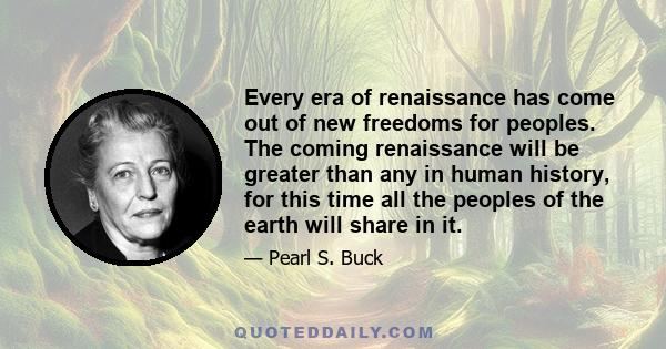 Every era of renaissance has come out of new freedoms for peoples. The coming renaissance will be greater than any in human history, for this time all the peoples of the earth will share in it.