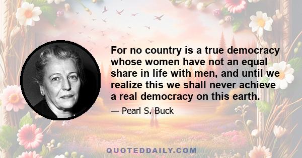 For no country is a true democracy whose women have not an equal share in life with men, and until we realize this we shall never achieve a real democracy on this earth.