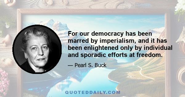 For our democracy has been marred by imperialism, and it has been enlightened only by individual and sporadic efforts at freedom.