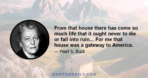 From that house there has come so much life that it ought never to die or fall into ruin... For me that house was a gateway to America.