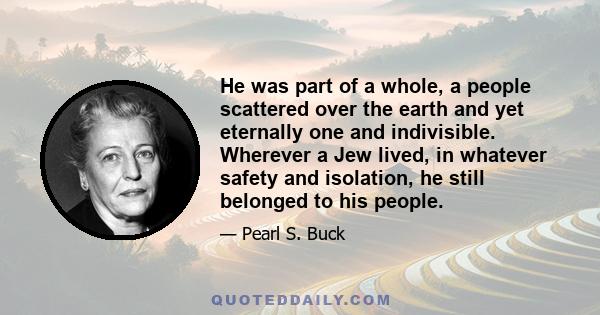 He was part of a whole, a people scattered over the earth and yet eternally one and indivisible. Wherever a Jew lived, in whatever safety and isolation, he still belonged to his people.