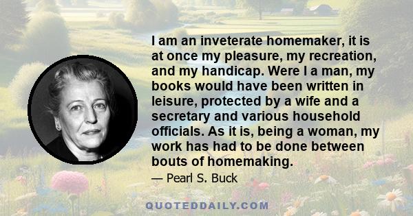 I am an inveterate homemaker, it is at once my pleasure, my recreation, and my handicap. Were I a man, my books would have been written in leisure, protected by a wife and a secretary and various household officials. As 