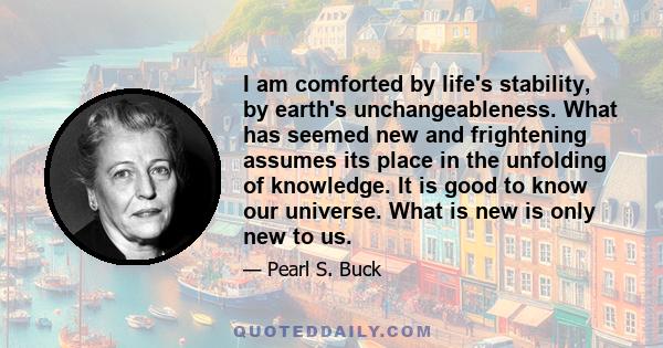 I am comforted by life's stability, by earth's unchangeableness. What has seemed new and frightening assumes its place in the unfolding of knowledge. It is good to know our universe. What is new is only new to us.