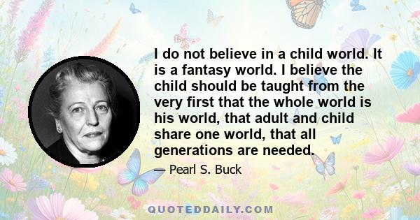 I do not believe in a child world. It is a fantasy world. I believe the child should be taught from the very first that the whole world is his world, that adult and child share one world, that all generations are needed.