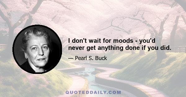 I don't wait for moods - you'd never get anything done if you did.