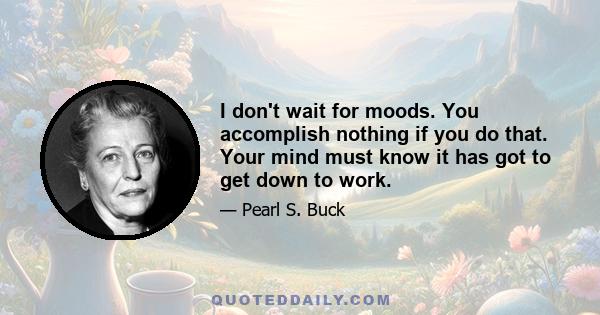 I don't wait for moods. You accomplish nothing if you do that. Your mind must know it has got to get down to work.