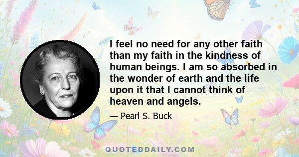 I feel no need for any other faith than my faith in the kindness of human beings. I am so absorbed in the wonder of earth and the life upon it that I cannot think of heaven and angels.