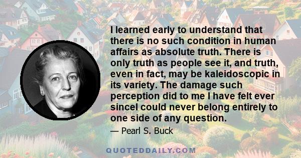 I learned early to understand that there is no such condition in human affairs as absolute truth. There is only truth as people see it, and truth, even in fact, may be kaleidoscopic in its variety. The damage such