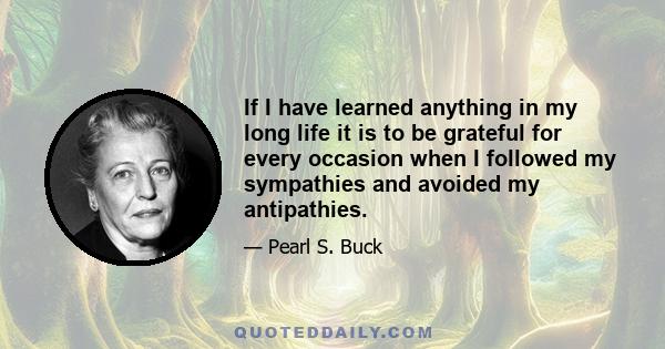 If I have learned anything in my long life it is to be grateful for every occasion when I followed my sympathies and avoided my antipathies.