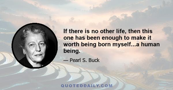 If there is no other life, then this one has been enough to make it worth being born myself...a human being.