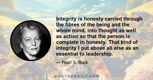 Integrity is honesty carried through the fibres of the being and the whole mind, into thought as well as action so that the person is complete in honesty. That kind of integrity I put above all else as an essential to