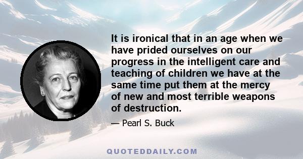 It is ironical that in an age when we have prided ourselves on our progress in the intelligent care and teaching of children we have at the same time put them at the mercy of new and most terrible weapons of destruction.