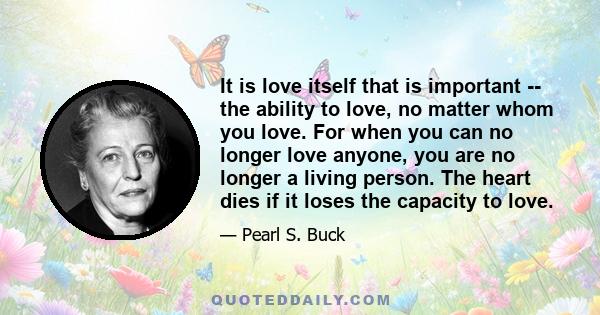 It is love itself that is important -- the ability to love, no matter whom you love. For when you can no longer love anyone, you are no longer a living person. The heart dies if it loses the capacity to love.