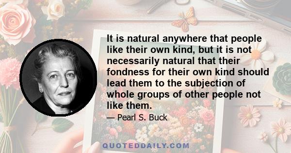 It is natural anywhere that people like their own kind, but it is not necessarily natural that their fondness for their own kind should lead them to the subjection of whole groups of other people not like them.