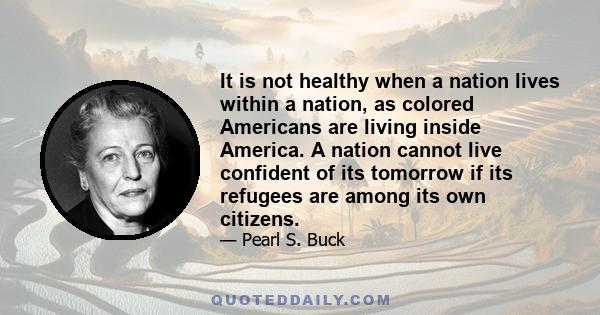 It is not healthy when a nation lives within a nation, as colored Americans are living inside America. A nation cannot live confident of its tomorrow if its refugees are among its own citizens.