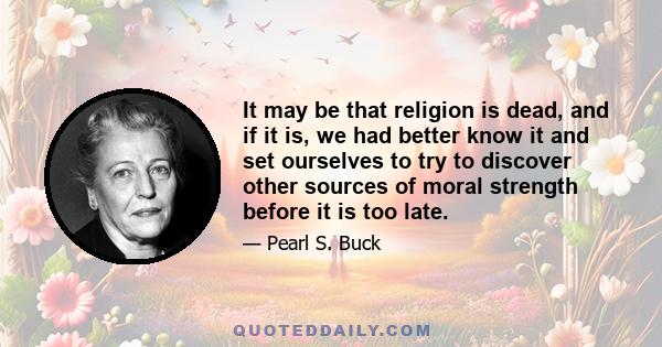 It may be that religion is dead, and if it is, we had better know it and set ourselves to try to discover other sources of moral strength before it is too late.