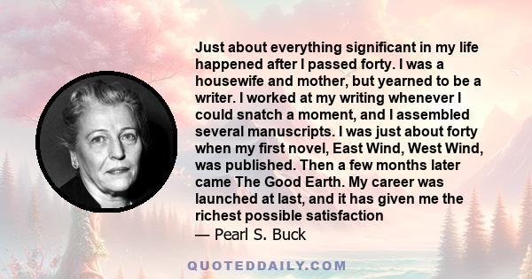 Just about everything significant in my life happened after I passed forty. I was a housewife and mother, but yearned to be a writer. I worked at my writing whenever I could snatch a moment, and I assembled several