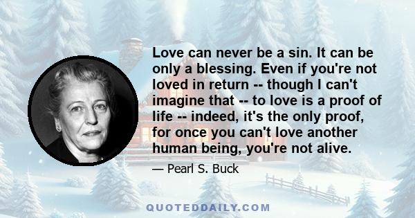 Love can never be a sin. It can be only a blessing. Even if you're not loved in return -- though I can't imagine that -- to love is a proof of life -- indeed, it's the only proof, for once you can't love another human