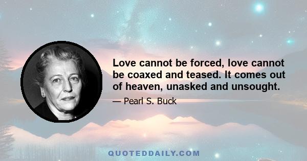 Love cannot be forced, love cannot be coaxed and teased. It comes out of heaven, unasked and unsought.