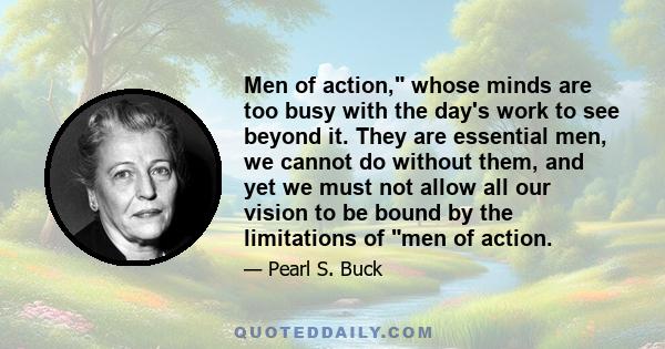 Men of action, whose minds are too busy with the day's work to see beyond it. They are essential men, we cannot do without them, and yet we must not allow all our vision to be bound by the limitations of men of action.