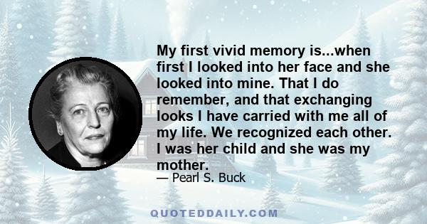 My first vivid memory is...when first I looked into her face and she looked into mine. That I do remember, and that exchanging looks I have carried with me all of my life. We recognized each other. I was her child and