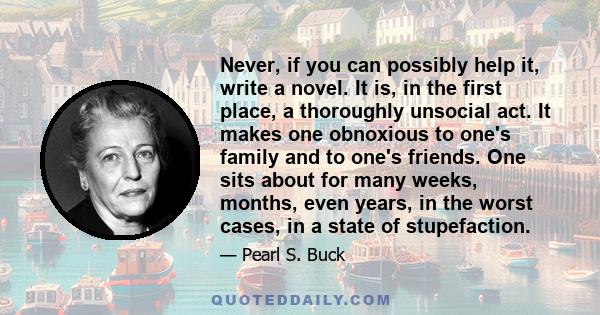 Never, if you can possibly help it, write a novel. It is, in the first place, a thoroughly unsocial act. It makes one obnoxious to one's family and to one's friends. One sits about for many weeks, months, even years, in 